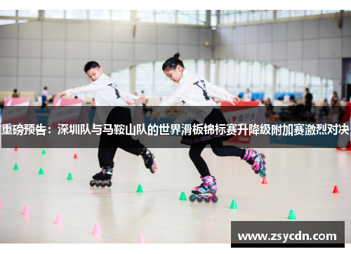 重磅预告：深圳队与马鞍山队的世界滑板锦标赛升降级附加赛激烈对决